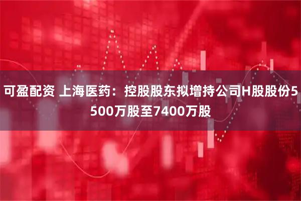可盈配资 上海医药：控股股东拟增持公司H股股份5500万股至7400万股