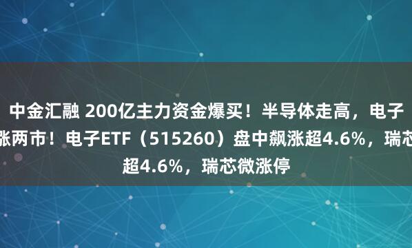 中金汇融 200亿主力资金爆买！半导体走高，电子板块领涨两市！电子ETF（515260）盘中飙涨超4.6%，瑞芯微涨停