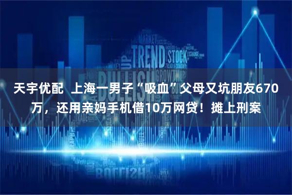 天宇优配  上海一男子“吸血”父母又坑朋友670万，还用亲妈手机借10万网贷！摊上刑案