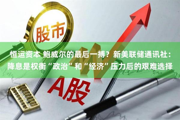 恒运资本 鲍威尔的最后一搏？新美联储通讯社：降息是权衡“政治”和“经济”压力后的艰难选择