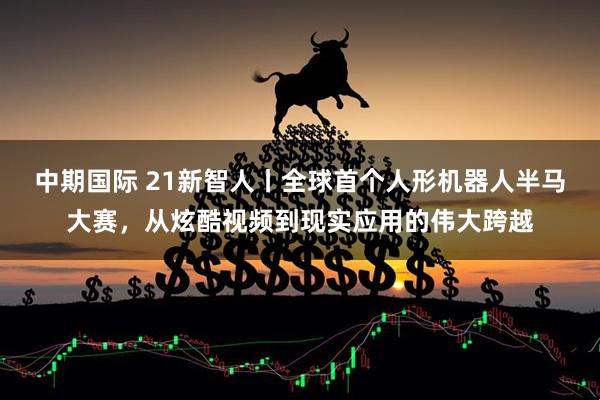 中期国际 21新智人丨全球首个人形机器人半马大赛，从炫酷视频到现实应用的伟大跨越