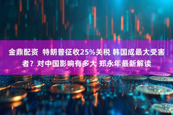 金鼎配资  特朗普征收25%关税 韩国成最大受害者？对中国影响有多大 郑永年最新解读