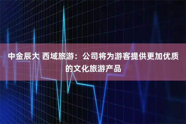 中金辰大 西域旅游：公司将为游客提供更加优质的文化旅游产品