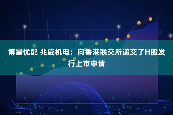 博星优配 兆威机电：向香港联交所递交了H股发行上市申请