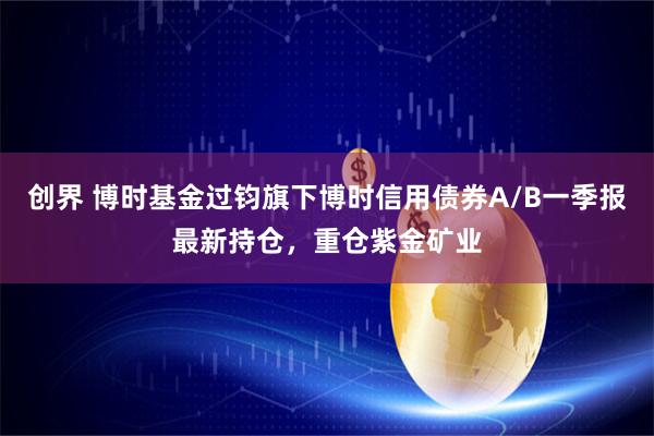 创界 博时基金过钧旗下博时信用债券A/B一季报最新持仓，重仓紫金矿业