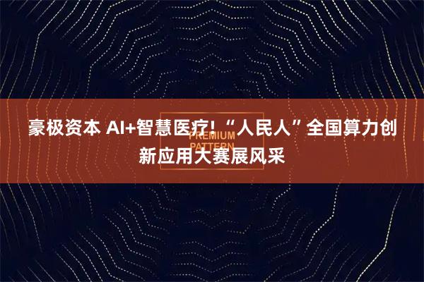 豪极资本 AI+智慧医疗! “人民人”全国算力创新应用大赛展风采