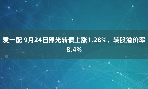 爱一配 9月24日豫光转债上涨1.28%，转股溢价率8.4%