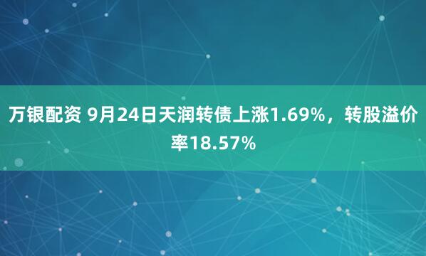 万银配资 9月24日天润转债上涨1.69%，转股溢价率18.57%