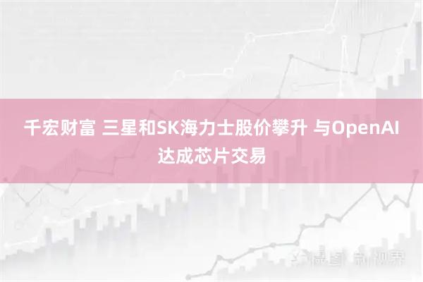 千宏财富 三星和SK海力士股价攀升 与OpenAI达成芯片交易