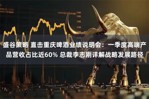 盛谷策略 直击重庆啤酒业绩说明会：一季度高端产品营收占比近60% 总裁李志刚详解战略发展路径