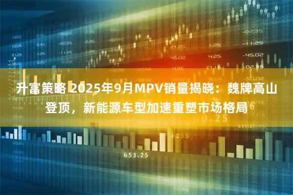 升富策略 2025年9月MPV销量揭晓：魏牌高山登顶，新能源车型加速重塑市场格局