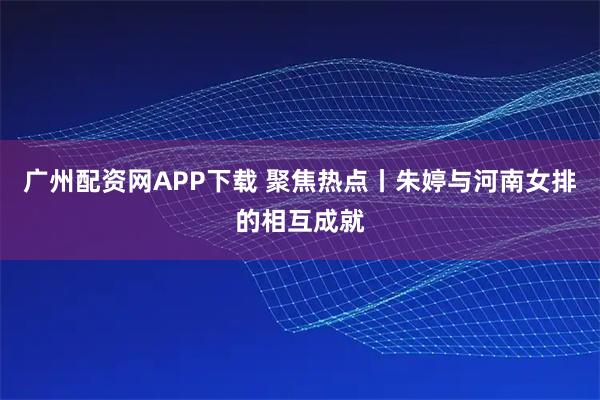 广州配资网APP下载 聚焦热点丨朱婷与河南女排的相互成就