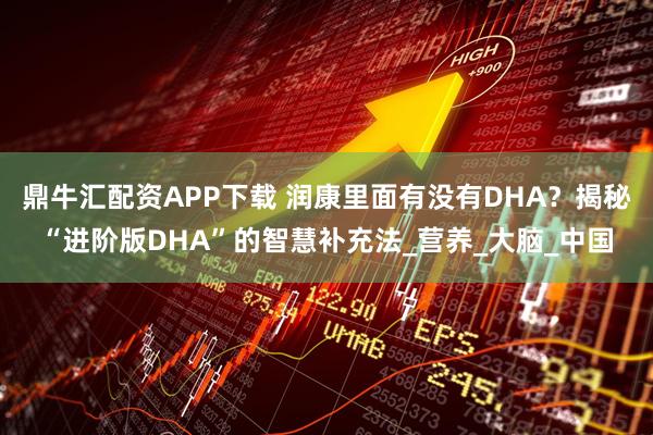 鼎牛汇配资APP下载 润康里面有没有DHA？揭秘“进阶版DHA”的智慧补充法_营养_大脑_中国