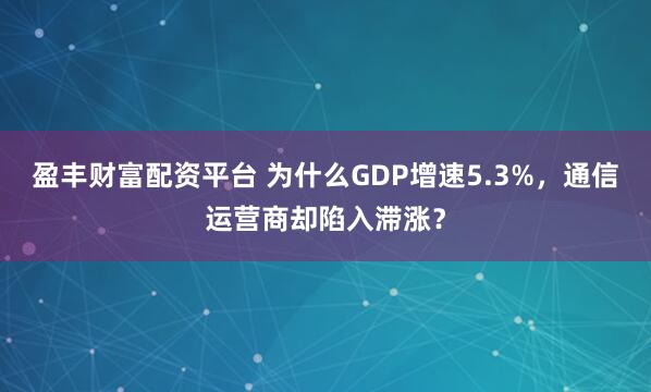 盈丰财富配资平台 为什么GDP增速5.3%，通信运营商却陷入滞涨？