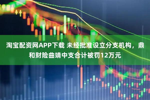 淘宝配资网APP下载 未经批准设立分支机构，鼎和财险曲靖中支合计被罚12万元