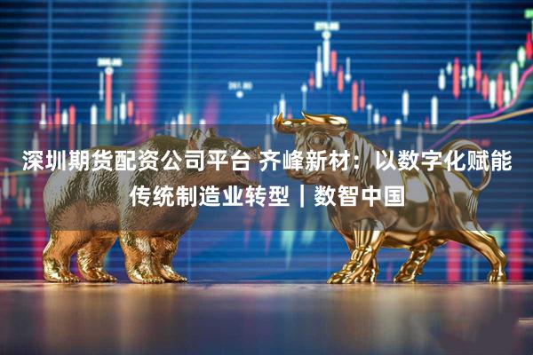 深圳期货配资公司平台 齐峰新材：以数字化赋能传统制造业转型｜数智中国