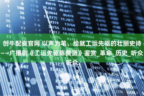 创牛配资官网 以声为笔，绘就工运先驱的壮丽史诗——广播剧《工运先驱陈赞贤》鉴赏_革命_历史_听众