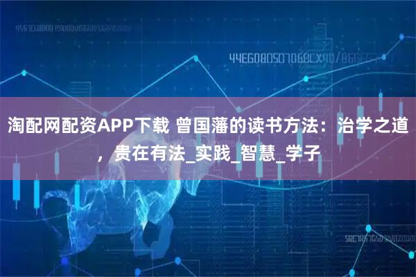 淘配网配资APP下载 曾国藩的读书方法：治学之道，贵在有法_实践_智慧_学子