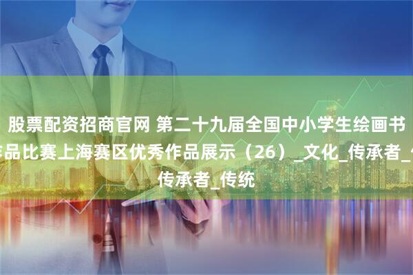 股票配资招商官网 第二十九届全国中小学生绘画书法作品比赛上海赛区优秀作品展示（26）_文化_传承者_传统