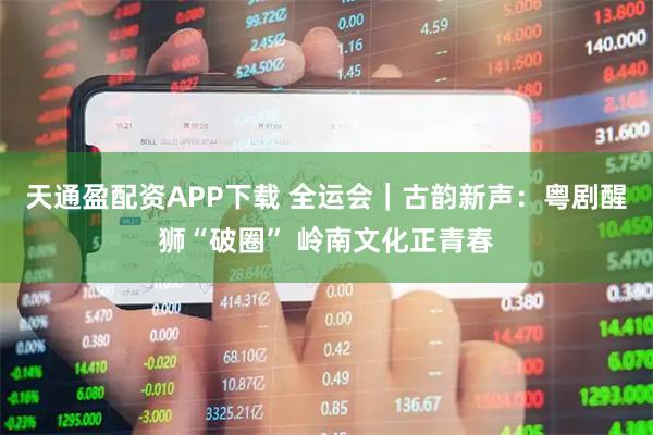 天通盈配资APP下载 全运会｜古韵新声：粤剧醒狮“破圈” 岭南文化正青春