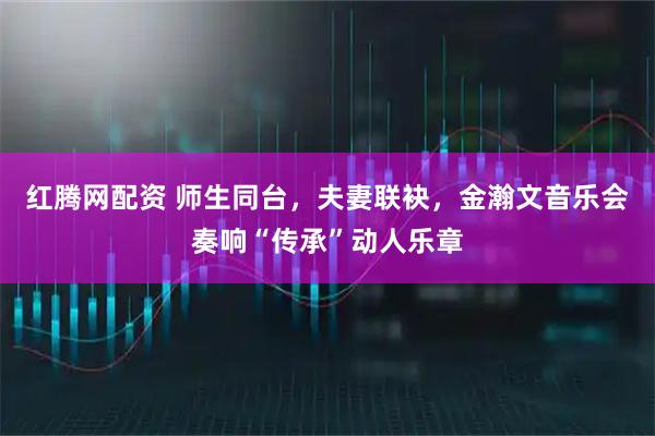 红腾网配资 师生同台，夫妻联袂，金瀚文音乐会奏响“传承”动人乐章