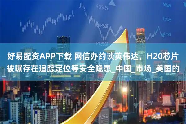 好易配资APP下载 网信办约谈英伟达，H20芯片被曝存在追踪定位等安全隐患_中国_市场_美国的