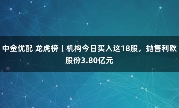 中金优配 龙虎榜丨机构今日买入这18股，抛售利欧股份3.80亿元