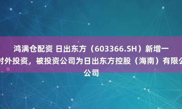 鸿满仓配资 日出东方（603366.SH）新增一起对外投资，被投资公司为日出东方控股（海南）有限公司