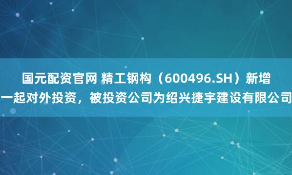 国元配资官网 精工钢构（600496.SH）新增一起对外投资，被投资公司为绍兴捷宇建设有限公司