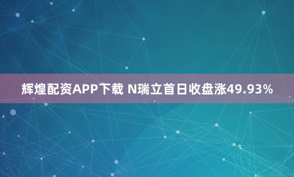 辉煌配资APP下载 N瑞立首日收盘涨49.93%
