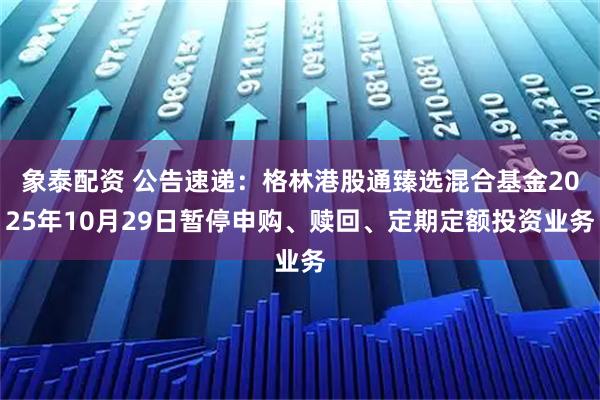 象泰配资 公告速递：格林港股通臻选混合基金2025年10月29日暂停申购、赎回、定期定额投资业务