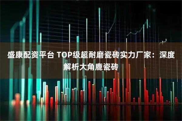 盛康配资平台 TOP级超耐磨瓷砖实力厂家：深度解析大角鹿瓷砖