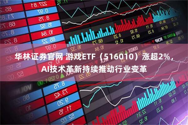华林证券官网 游戏ETF（516010）涨超2%，AI技术革新持续推动行业变革