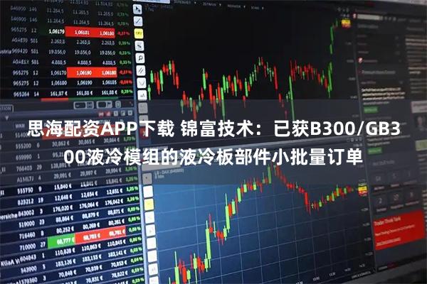 思海配资APP下载 锦富技术：已获B300/GB300液冷模组的液冷板部件小批量订单