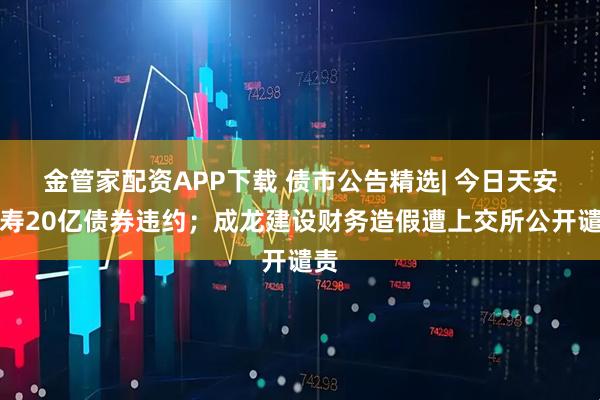 金管家配资APP下载 债市公告精选| 今日天安人寿20亿债券违约；成龙建设财务造假遭上交所公开谴责