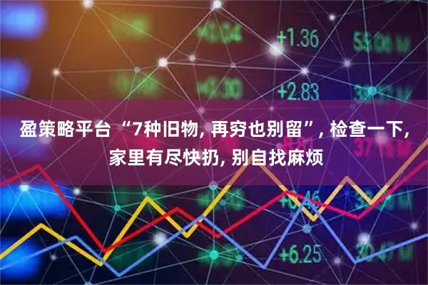 盈策略平台 “7种旧物, 再穷也别留”, 检查一下, 家里有尽快扔, 别自找麻烦