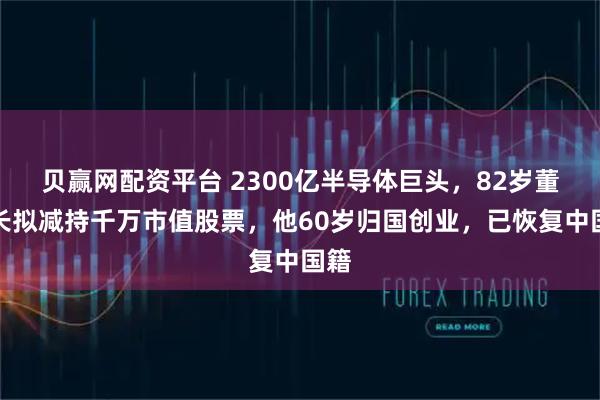贝赢网配资平台 2300亿半导体巨头，82岁董事长拟减持千万市值股票，他60岁归国创业，已恢复中国籍