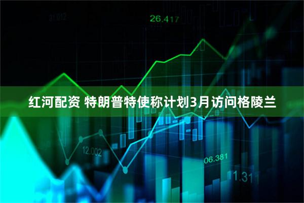 红河配资 特朗普特使称计划3月访问格陵兰