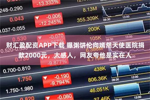 财汇盈配资APP下载 曝粥饼伦向嫣然天使医院捐款2000元，太感人，网友夸他是实在人