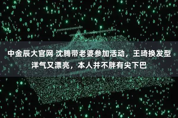 中金辰大官网 沈腾带老婆参加活动，王琦换发型洋气又漂亮，本人并不胖有尖下巴