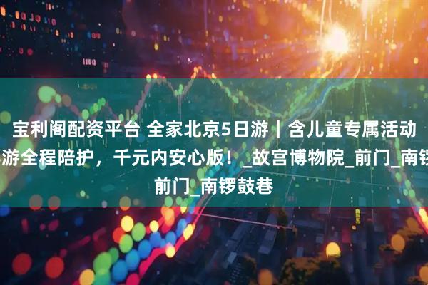 宝利阁配资平台 全家北京5日游｜含儿童专属活动区+导游全程陪护，千元内安心版！_故宫博物院_前门_南锣鼓巷