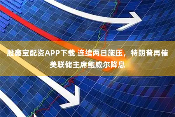 股鑫宝配资APP下载 连续两日施压，特朗普再催美联储主席鲍威尔降息